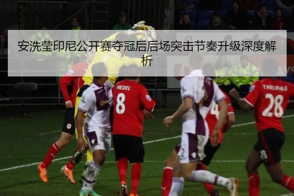 安洗莹印尼公开赛夺冠后后场突击节奏升级深度解析